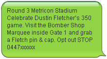 Round 3 Metricon Stadium Celebrate Dustin Fletcher’s 350 game. Visit the Bomber Shop Marquee inside Gate 1 and grab a Fletch pin & cap. Opt out STOP 0447xxxxxx