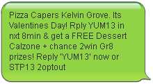 Pizza Capers Kelvin Grove. Its Valentines Day! Rply YUM13 in nxt 8min & get a FREE Dessert Calzone + chance 2win Gr8 prizes! Reply ‘YUM13’ now or STP13 2optout