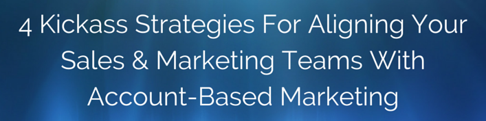 4 Kickass Strategies For Aligning Your Sales & Marketing Teams With Account-Based Marketing