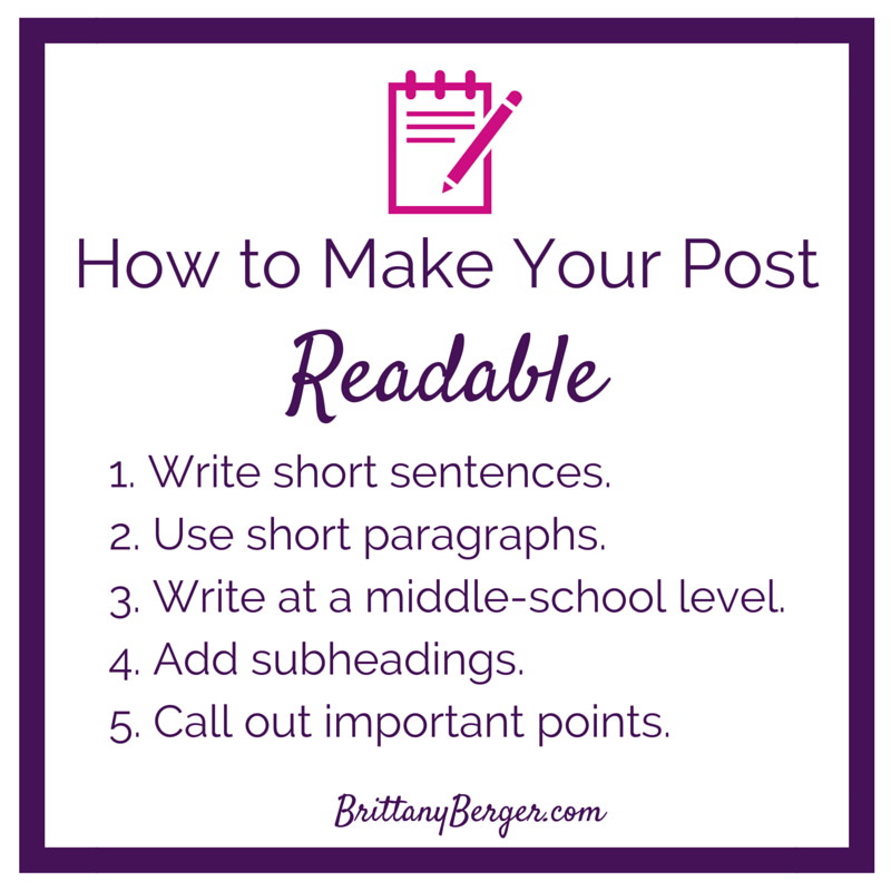 How to Make Your Blog Post Readable - 1. Write in short sentences 2. Use short paragraphs in your blog posts 3. Write at a middle-school level 4. Add subheadings 5. Call out important points