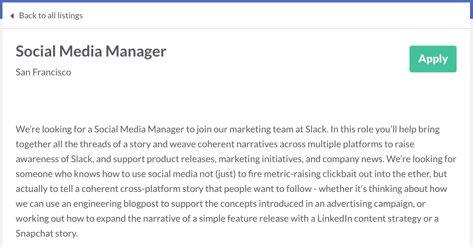 We’re looking for a Social Media Manager to join our marketing team at Slack. In this role you’ll help bring together all the threads of a story and weave coherent narratives across multiple platforms to raise awareness of Slack, and support product releases, marketing initiatives, and company news. We’re looking for someone who knows how to use social media not (just) to fire metric-raising clickbait out into the ether, but actually to tell a coherent cross-platform story that people want to follow - whether it’s thinking about how we can use an engineering blogpost to support the concepts introduced in an advertising campaign, or working out how to expand the narrative of a simple feature release with a LinkedIn content strategy or a Snapchat story.