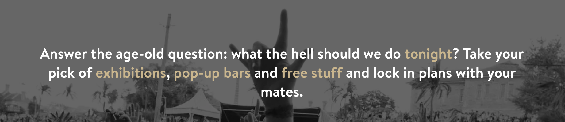 Answer the age old question: "what the hell should we do tonight?" Take your pick of exhibitions, pop-up bars, and free stuff and lock in plans with your mates.