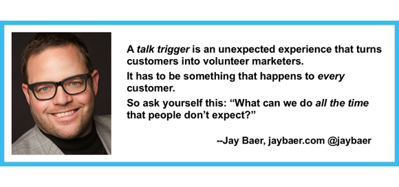 Jay Baer definition of talk trigger: an unexpected experience that turns customers into volunteer marketers for that brand, has to be something you do for every customer
